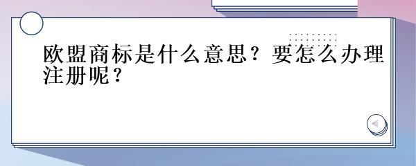 欧盟商标是什么意思?要怎么办理注册呢?